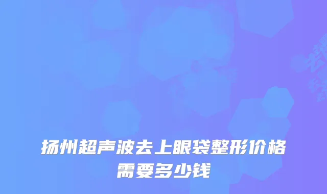扬州超声波去上眼袋整形价格需要多少钱