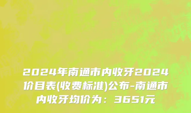 2024年南通市内收牙2024价目表(收费标准)公布-南通市内收牙均价为：3651元