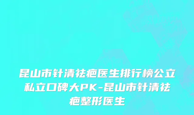 昆山市针清祛疤医生排行榜公立私立口碑大PK-昆山市针清祛疤整形医生