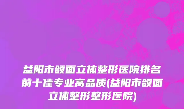 益阳市颌面立体整形医院排名前十佳专业高品质(益阳市颌面立体整形整形医院)