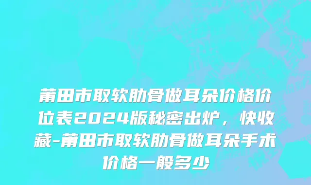 莆田市取软肋骨做耳朵价格价位表2024版秘密出炉，快收藏-莆田市取软肋骨做耳朵手术价格一般多少