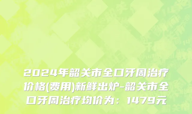 2024年韶关市全口牙周治疗价格(费用)新鲜出炉-韶关市全口牙周治疗均价为：1479元
