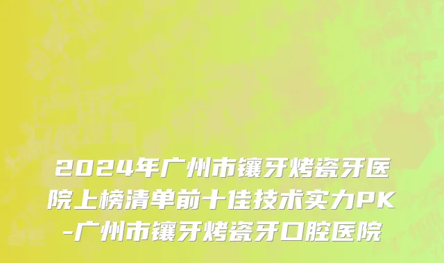 2024年广州市镶牙烤瓷牙医院上榜清单前十佳技术实力PK-广州市镶牙烤瓷牙口腔医院