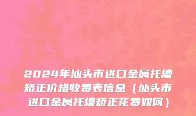 2024年汕头市进口金属托槽矫正价格收费表信息（汕头市进口金属托槽矫正花费如何）