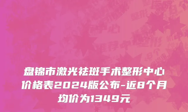 盘锦市激光祛斑手术整形中心价格表2024版公布-近8个月均价为1349元