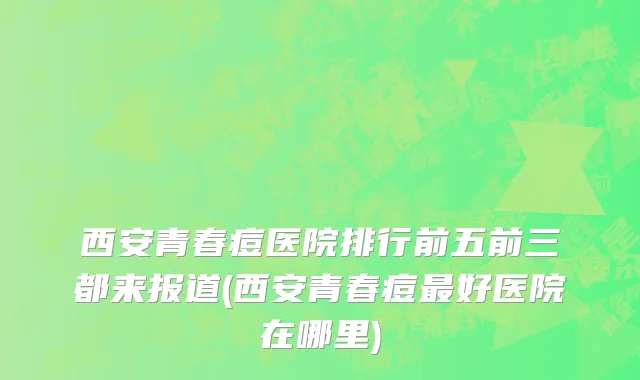 西安青春痘医院排行前五前三都来报道(西安青春痘最好医院在哪里)