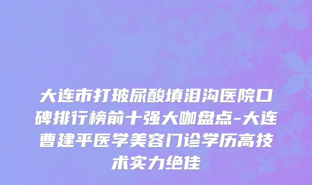 大连市打玻尿酸填泪沟医院口碑排行榜前十强大咖盘点-大连曹建平医学美容门诊学历高技术实力绝佳