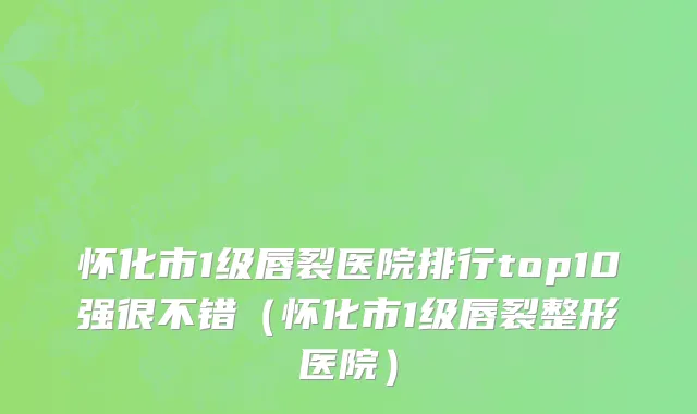 怀化市1级唇裂医院排行top10强很不错（怀化市1级唇裂整形医院）