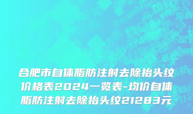 合肥市自体脂肪注射去除抬头纹价格表2024一览表-均价自体脂肪注射去除抬头纹21283元