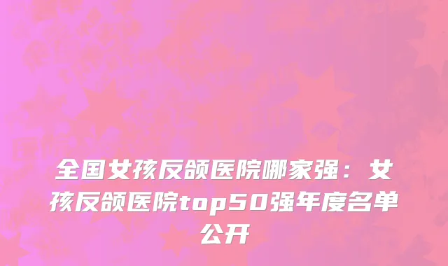 全国女孩反颌医院哪家强：女孩反颌医院top50强年度名单公开