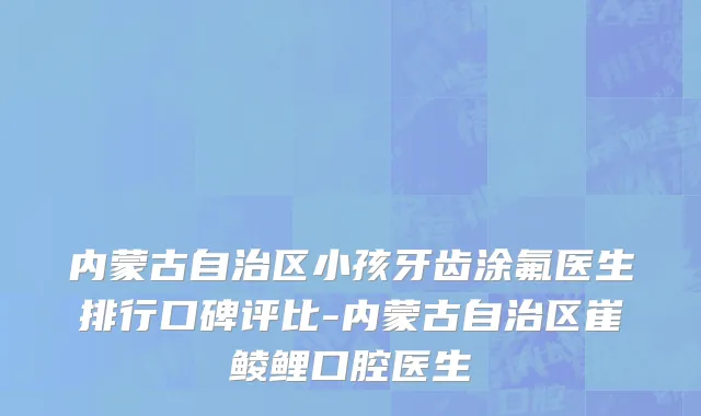 内蒙古自治区小孩牙齿涂氟医生排行口碑评比-内蒙古自治区崔鲮鲤口腔医生