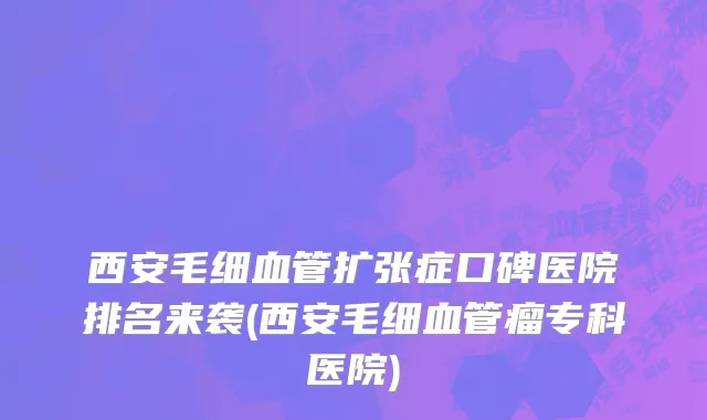 西安毛细血管扩张症口碑医院排名来袭(西安毛细血管瘤专科医院)