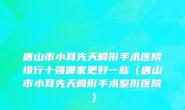 唐山市小耳先天畸形手术医院排行十强哪家更好一些（唐山市小耳先天畸形手术整形医院）