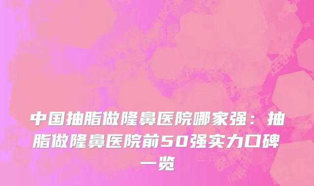 中国抽脂做隆鼻医院哪家强：抽脂做隆鼻医院前50强实力口碑一览