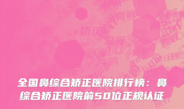 全国鼻综合矫正医院排行榜：鼻综合矫正医院前50位正规认证