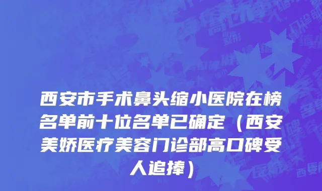 西安市手术鼻头缩小医院在榜名单前十位名单已确定（西安美娇医疗美容门诊部高口碑受人追捧）