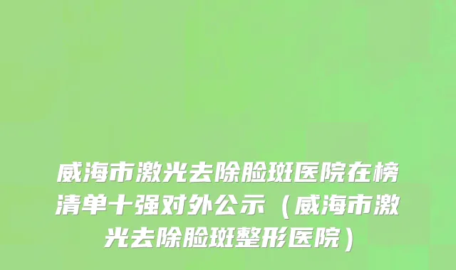威海市激光去除脸斑医院在榜清单十强对外公示（威海市激光去除脸斑整形医院）