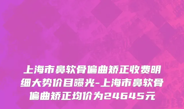 上海市鼻软骨偏曲矫正收费明细大势价目曝光-上海市鼻软骨偏曲矫正均价为24645元