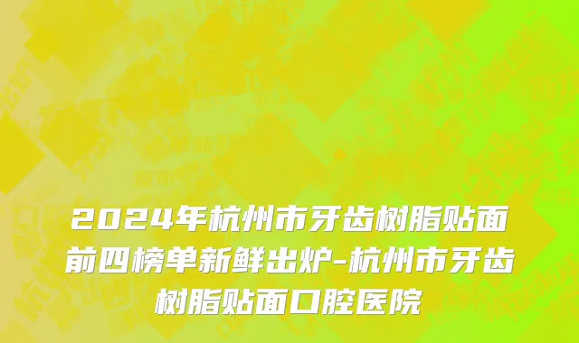 2024年杭州市牙齿树脂贴面前四榜单新鲜出炉-杭州市牙齿树脂贴面口腔医院