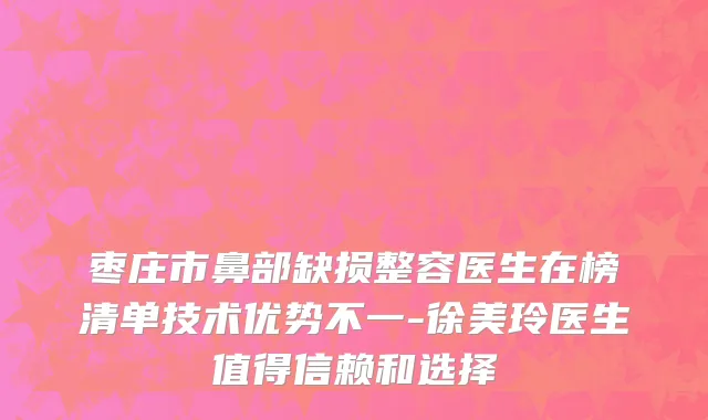 枣庄市鼻部缺损整容医生在榜清单技术优势不一-徐美玲医生值得信赖和选择