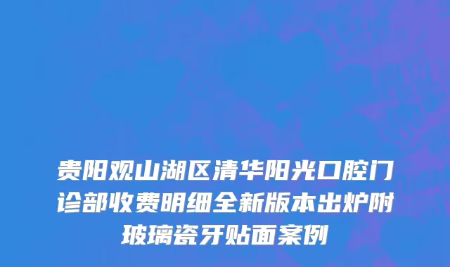 贵阳观山湖区清华阳光口腔门诊部收费明细全新版本出炉附玻璃瓷牙贴面案例