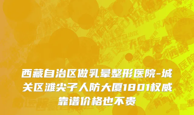 西藏自治区做乳晕整形医院-城关区滩尖子人防大厦1801权威靠谱价格也不贵