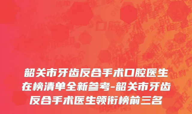 韶关市牙齿反合手术口腔医生在榜清单全新参考-韶关市牙齿反合手术医生领衔榜前三名