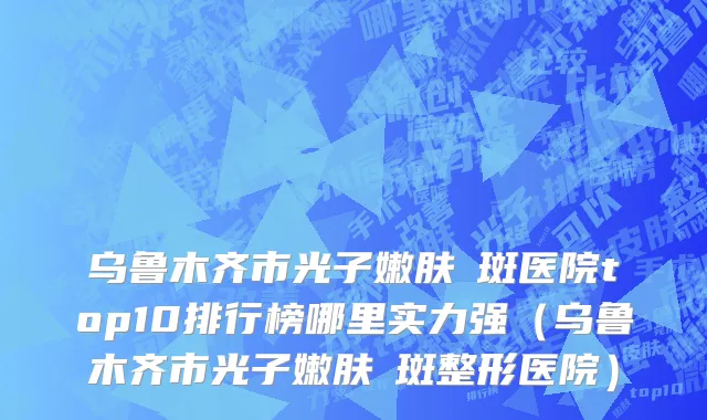 乌鲁木齐市光子嫩肤袪斑医院top10排行榜哪里实力强（乌鲁木齐市光子嫩肤袪斑整形医院）