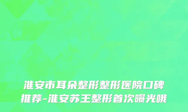 淮安市耳朵整形整形医院口碑推荐-淮安苏王整形首次曝光哦