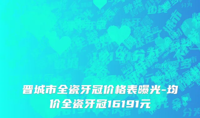 晋城市全瓷牙冠价格表曝光-均价全瓷牙冠16191元