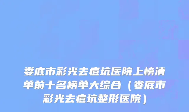 娄底市彩光去痘坑医院上榜清单前十名榜单大综合（娄底市彩光去痘坑整形医院）