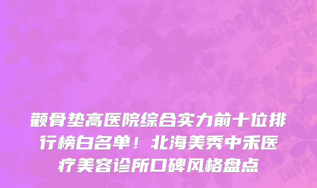 颧骨垫高医院综合实力前十位排行榜白名单!北海美秀中禾医疗美容诊所口碑风格盘点