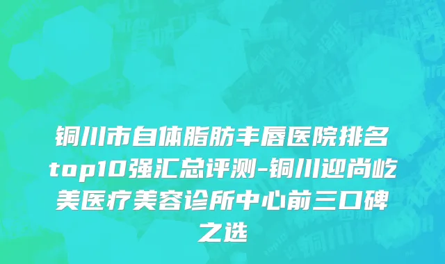 铜川市自体脂肪丰唇医院排名top10强汇总评测-铜川迎尚屹美医疗美容诊所中心前三口碑之选