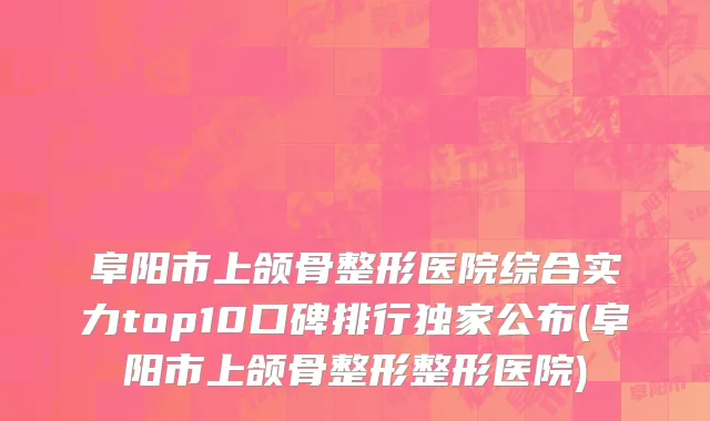 阜阳市上颌骨整形医院综合实力top10口碑排行独家公布(阜阳市上颌骨整形整形医院)