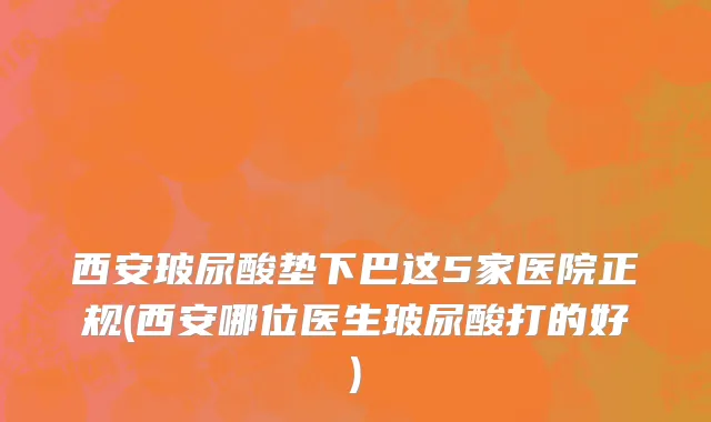 西安玻尿酸垫下巴这5家医院正规(西安哪位医生玻尿酸打的好)