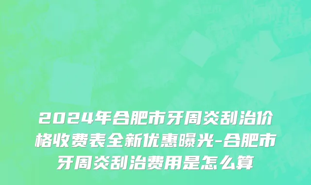 2024年合肥市牙周炎刮治价格收费表全新优惠曝光-合肥市牙周炎刮治费用是怎么算