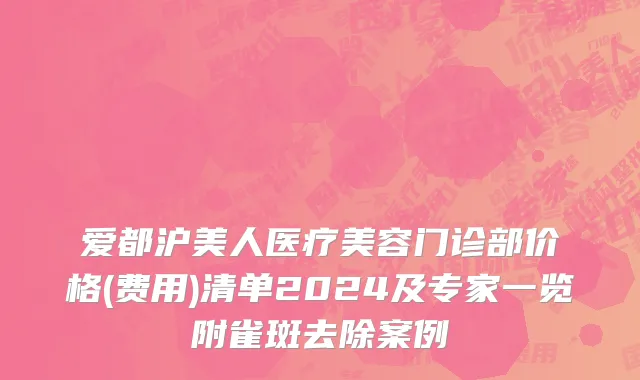 爱都沪美人医疗美容门诊部价格(费用)清单2024及专家一览附雀斑去除案例