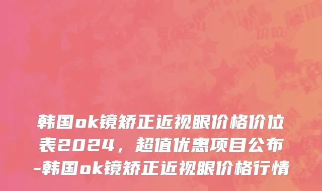 韩国ok镜矫正近视眼价格价位表2024，超值优惠项目公布-韩国ok镜矫正近视眼价格行情