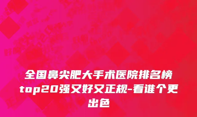 全国鼻尖肥大手术医院排名榜top20强又好又正规-看谁个更出色