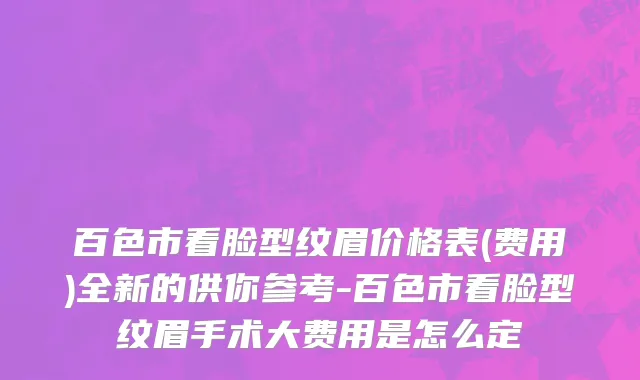 百色市看脸型纹眉价格表(费用)全新的供你参考-百色市看脸型纹眉手术大费用是怎么定