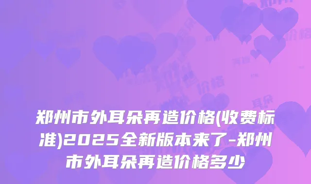 郑州市外耳朵再造价格(收费标准)2025全新版本来了-郑州市外耳朵再造价格多少