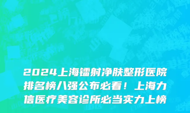 2024上海镭射净肤整形医院排名榜八强公布必看!上海力信医疗美容诊所必当实力上榜