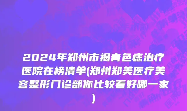 2024年郑州市褐青色痣治疗医院在榜清单(郑州郑美医疗美容整形门诊部你比较看好哪一家)