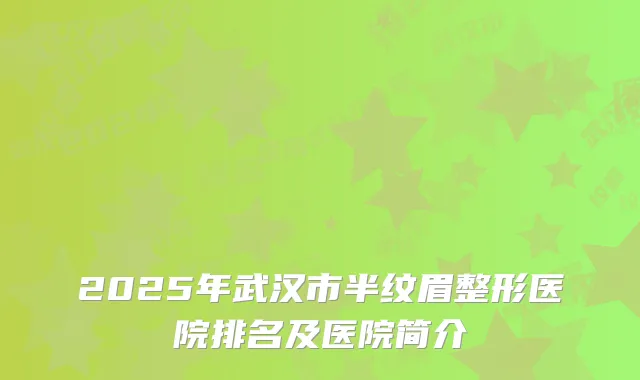 2025年武汉市半纹眉整形医院排名及医院简介