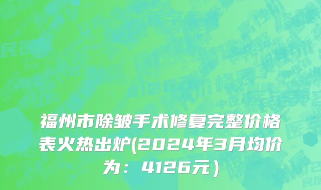 福州市除皱手术修复完整价格表火热出炉(2024年3月均价为：4126元）