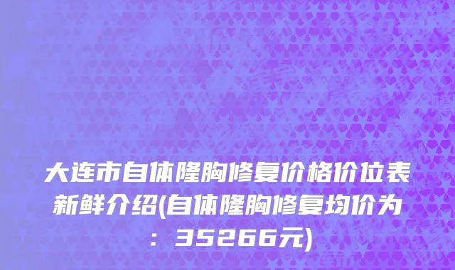 大连市自体隆胸修复价格价位表新鲜介绍(自体隆胸修复均价为：35266元)