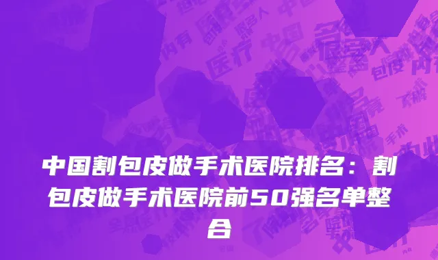 中国割包皮做手术医院排名：割包皮做手术医院前50强名单整合