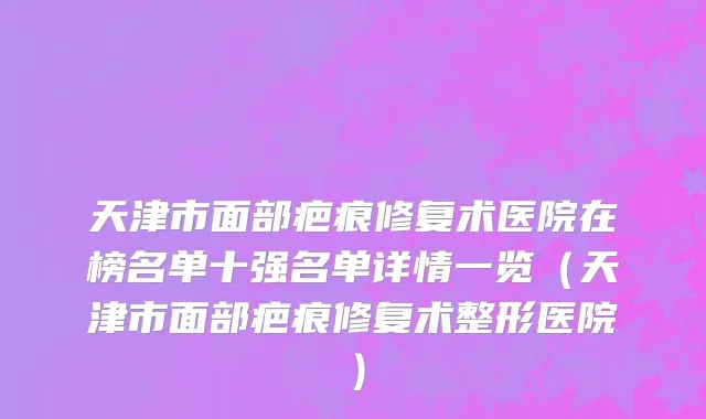 天津市面部疤痕修复术医院在榜名单十强名单详情一览（天津市面部疤痕修复术整形医院）