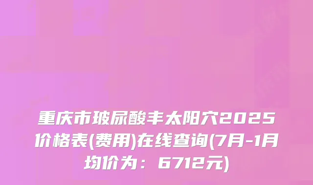 重庆市玻尿酸丰太阳穴2025价格表(费用)在线查询(7月-1月均价为：6712元)