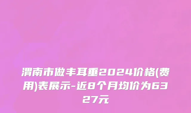 渭南市做丰耳垂2024价格(费用)表展示-近8个月均价为6327元